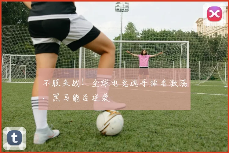 不服来战！全球电竞选手排名激荡，黑马能否逆袭