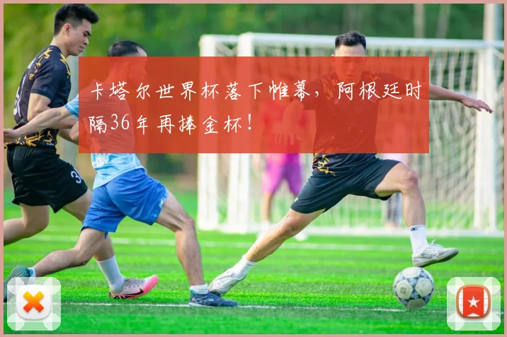 卡塔尔世界杯落下帷幕，阿根廷时隔36年再捧金杯！