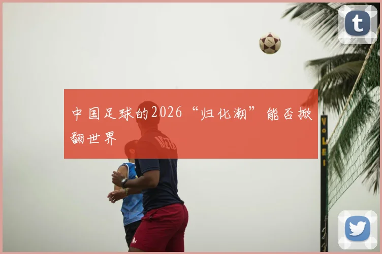 中国足球的2026“归化潮”能否掀翻世界
