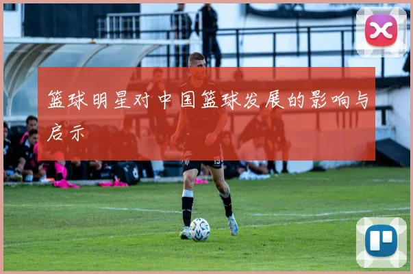 篮球明星对中国篮球发展的影响与启示
